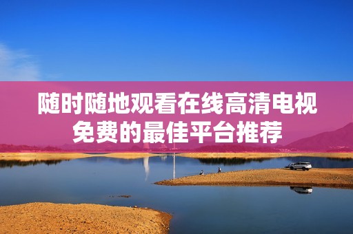 随时随地观看在线高清电视免费的最佳平台推荐