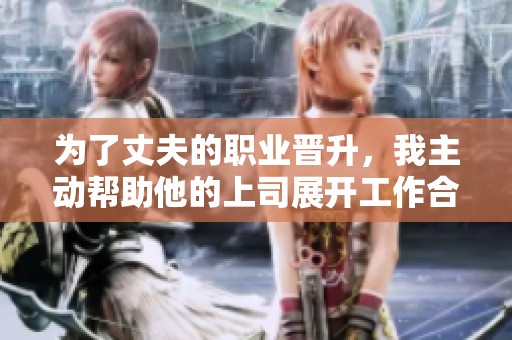 为了丈夫的职业晋升，我主动帮助他的上司展开工作合作