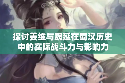 探讨姜维与魏延在蜀汉历史中的实际战斗力与影响力