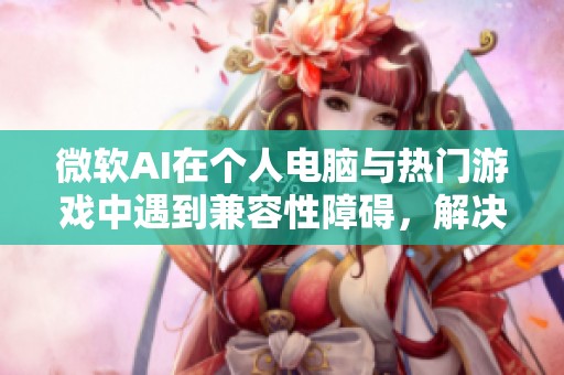 微软AI在个人电脑与热门游戏中遇到兼容性障碍，解决方案尚无明确时限