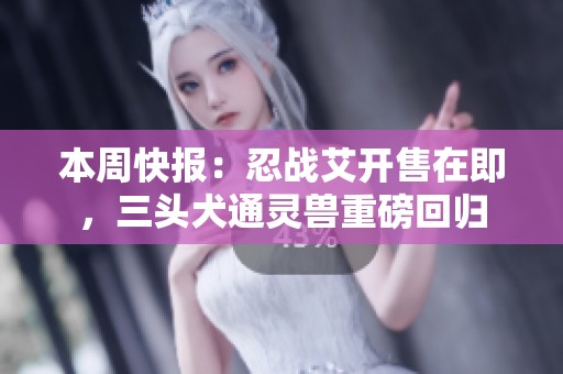 本周快报：忍战艾开售在即，三头犬通灵兽重磅回归