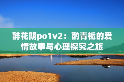 醉花阴po1v2：酌青栀的爱情故事与心理探究之旅