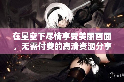 在星空下尽情享受美丽画面，无需付费的高清资源分享