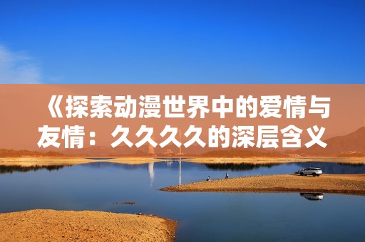 《探索动漫世界中的爱情与友情：久久久久的深层含义》