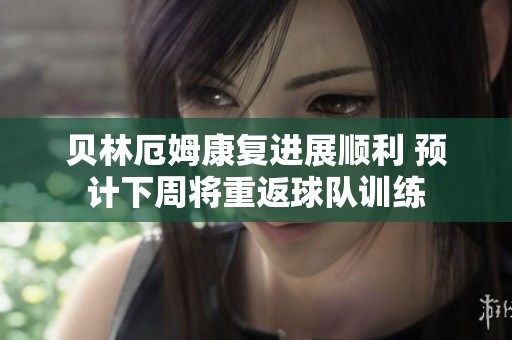 贝林厄姆康复进展顺利 预计下周将重返球队训练