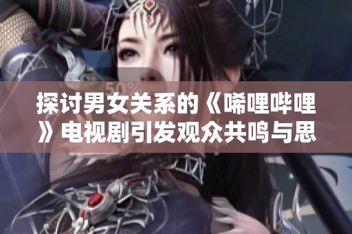探讨男女关系的《唏哩哔哩》电视剧引发观众共鸣与思考