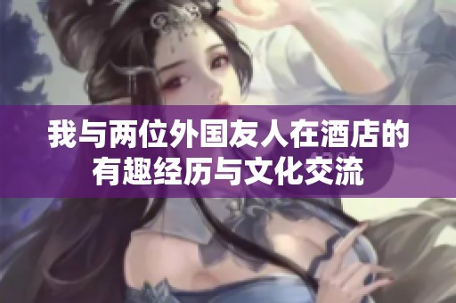 我与两位外国友人在酒店的有趣经历与文化交流