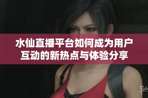 水仙直播平台如何成为用户互动的新热点与体验分享