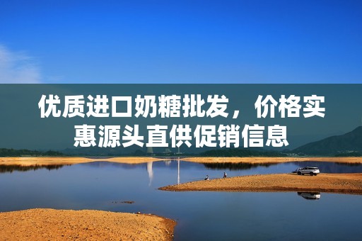 优质进口奶糖批发，价格实惠源头直供促销信息