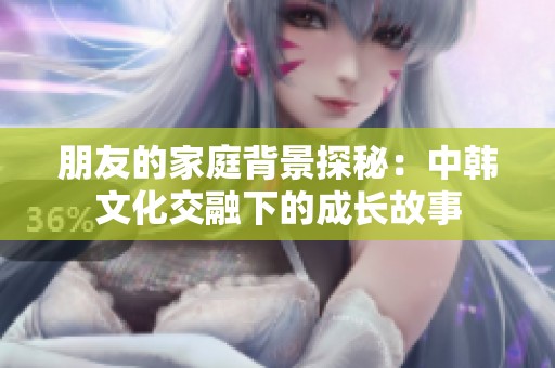 朋友的家庭背景探秘：中韩文化交融下的成长故事