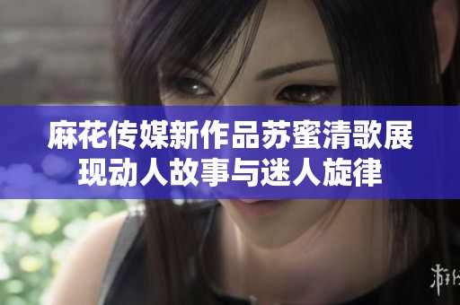 麻花传媒新作品苏蜜清歌展现动人故事与迷人旋律