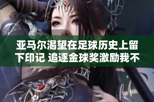 亚马尔渴望在足球历史上留下印记 追逐金球奖激励我不断进步
