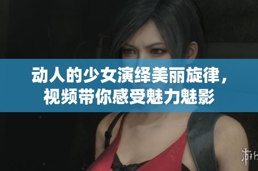 动人的少女演绎美丽旋律，视频带你感受魅力魅影