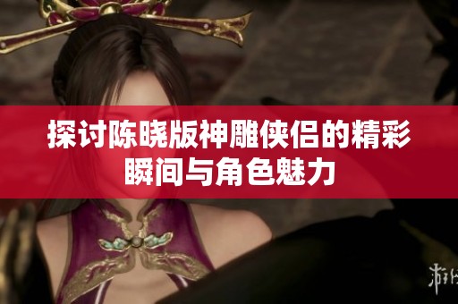 探讨陈晓版神雕侠侣的精彩瞬间与角色魅力