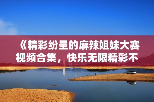 《精彩纷呈的麻辣姐妹大赛视频合集，快乐无限精彩不断》