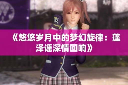 《悠悠岁月中的梦幻旋律：蓬泽谣深情回响》