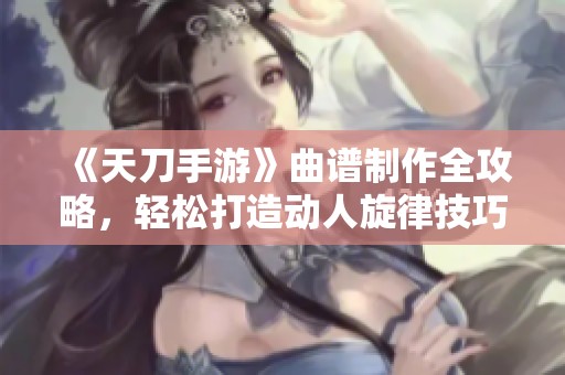 《天刀手游》曲谱制作全攻略，轻松打造动人旋律技巧解析