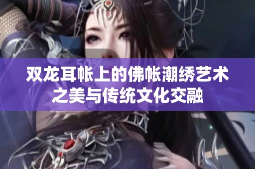 双龙耳帐上的佛帐潮绣艺术之美与传统文化交融
