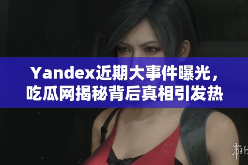 Yandex近期大事件曝光，吃瓜网揭秘背后真相引发热议