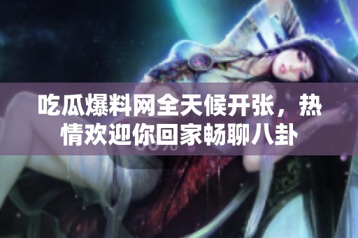 吃瓜爆料网全天候开张，热情欢迎你回家畅聊八卦