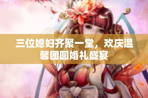 三位媳妇齐聚一堂，欢庆温馨团圆婚礼盛宴