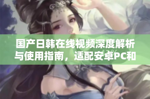 国产日韩在线视频深度解析与使用指南，适配安卓PC和苹果设备