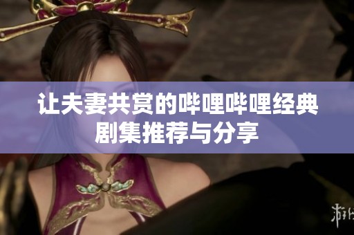 让夫妻共赏的哔哩哔哩经典剧集推荐与分享