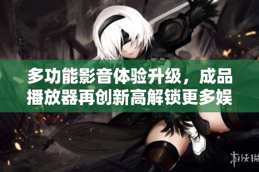 多功能影音体验升级，成品播放器再创新高解锁更多娱乐可能