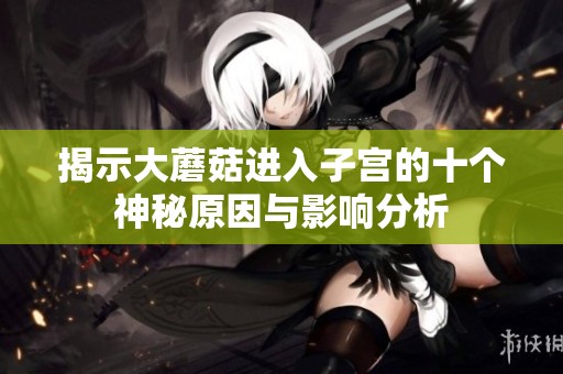揭示大蘑菇进入子宫的十个神秘原因与影响分析