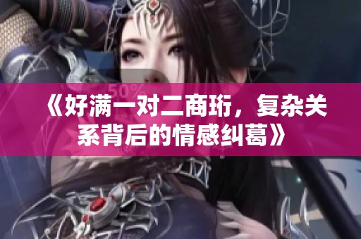 《好满一对二商珩，复杂关系背后的情感纠葛》