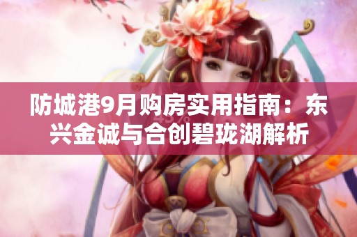 防城港9月购房实用指南：东兴金诚与合创碧珑湖解析