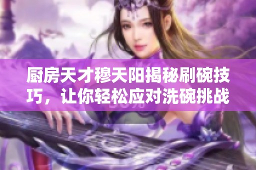 厨房天才穆天阳揭秘刷碗技巧，让你轻松应对洗碗挑战