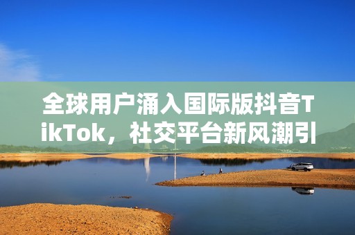 全球用户涌入国际版抖音TikTok，社交平台新风潮引领潮流