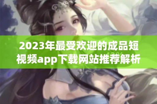 2023年最受欢迎的成品短视频app下载网站推荐解析