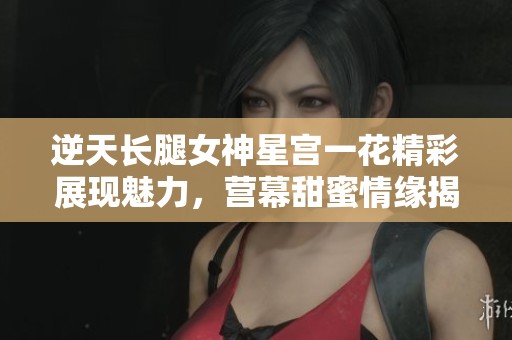 逆天长腿女神星宫一花精彩展现魅力，营幕甜蜜情缘揭秘