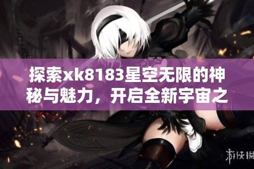 探索xk8183星空无限的神秘与魅力，开启全新宇宙之旅