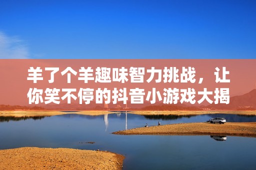 羊了个羊趣味智力挑战，让你笑不停的抖音小游戏大揭秘！