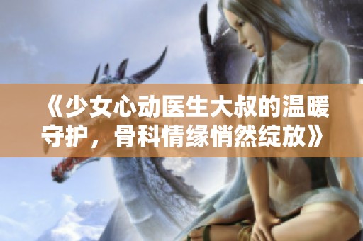 《少女心动医生大叔的温暖守护，骨科情缘悄然绽放》