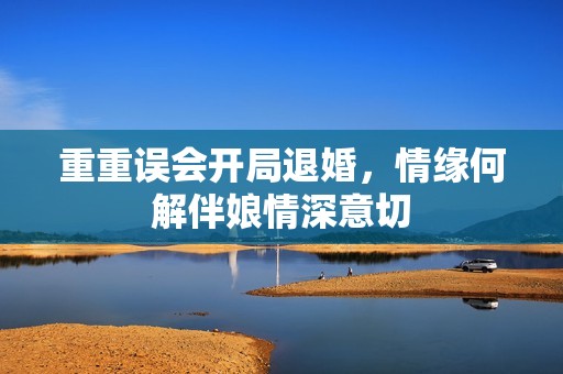重重误会开局退婚，情缘何解伴娘情深意切