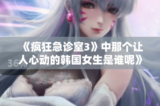 《疯狂急诊室3》中那个让人心动的韩国女生是谁呢》