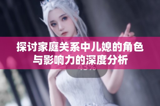 探讨家庭关系中儿媳的角色与影响力的深度分析
