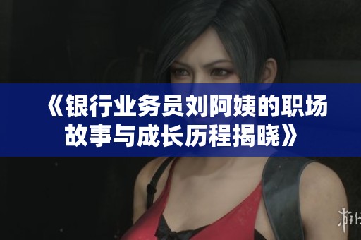 《银行业务员刘阿姨的职场故事与成长历程揭晓》