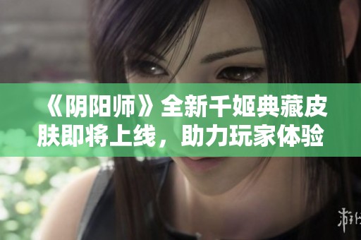 《阴阳师》全新千姬典藏皮肤即将上线，助力玩家体验与众不同的魅力