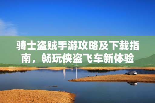 骑士盗贼手游攻略及下载指南，畅玩侠盗飞车新体验