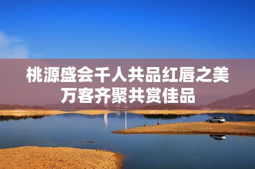 桃源盛会千人共品红唇之美万客齐聚共赏佳品