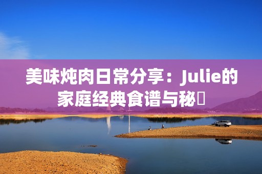 美味炖肉日常分享：Julie的家庭经典食谱与秘訣