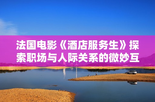 法国电影《酒店服务生》探索职场与人际关系的微妙互动