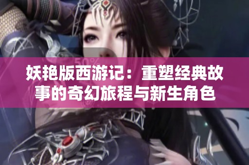 妖艳版西游记：重塑经典故事的奇幻旅程与新生角色