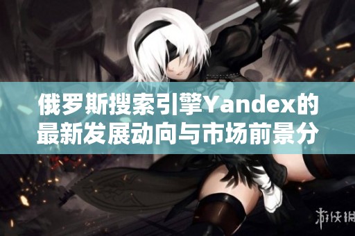 俄罗斯搜索引擎Yandex的最新发展动向与市场前景分析