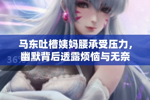 马东吐槽姨妈腰承受压力，幽默背后透露烦恼与无奈